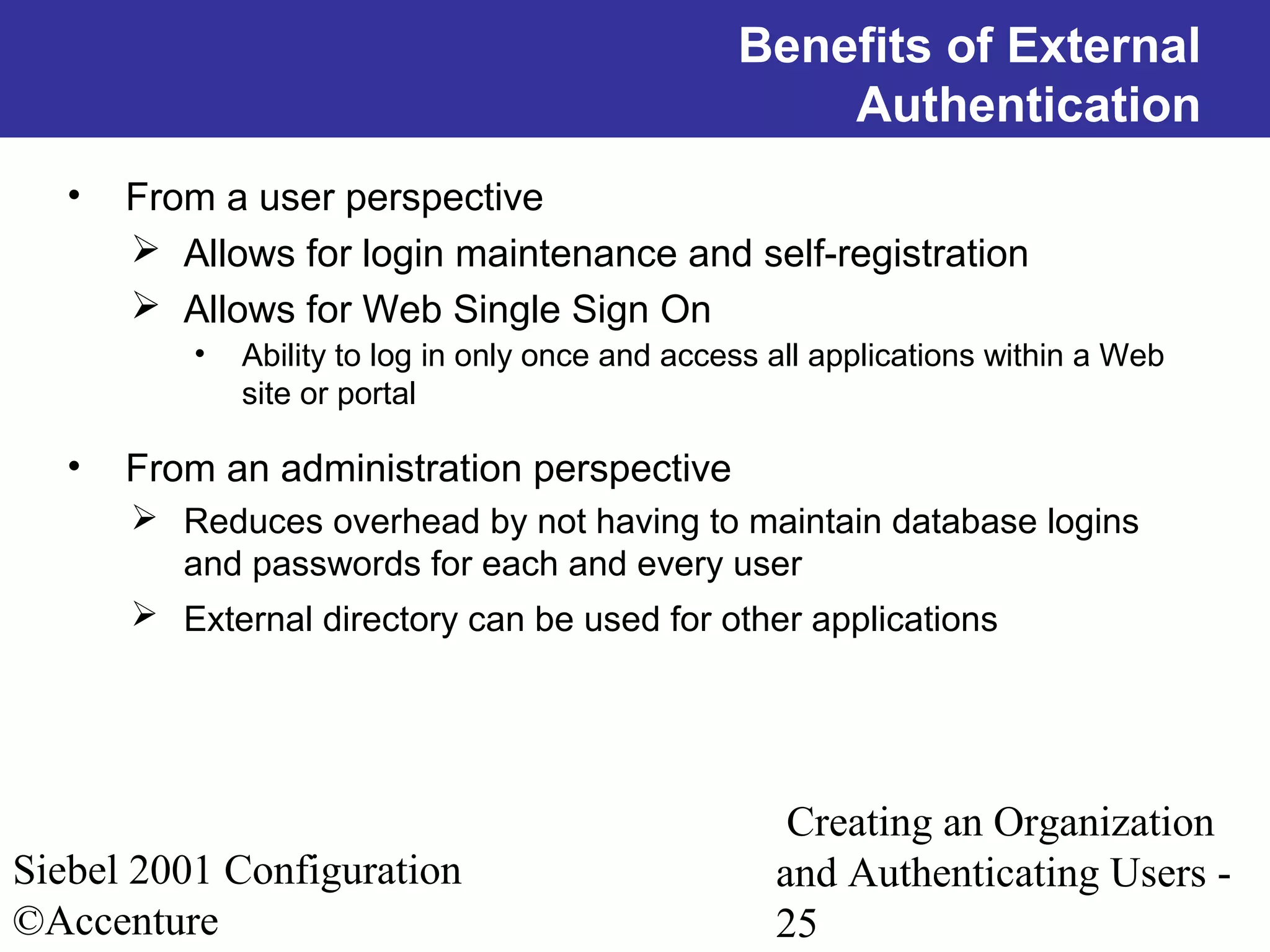Benefits of External
Authentication
•

From a user perspective
 Allows for login maintenance and self-registration
 Allows for Web Single Sign On
•

•

Ability to log in only once and access all applications within a Web
site or portal

From an administration perspective
 Reduces overhead by not having to maintain database logins
and passwords for each and every user
 External directory can be used for other applications

Siebel 2001 Configuration
©Accenture

Creating an Organization
and Authenticating Users 25

 
