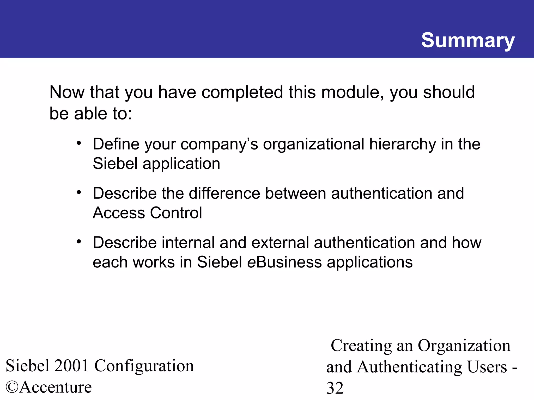 Summary
Now that you have completed this module, you should
be able to:
• Define your company’s organizational hierarchy in the
Siebel application
• Describe the difference between authentication and
Access Control
• Describe internal and external authentication and how
each works in Siebel eBusiness applications

Siebel 2001 Configuration
©Accenture

Creating an Organization
and Authenticating Users 32

 