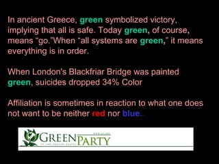 In ancient Greece, green symbolized victory,
implying that all is safe. Today green, of course,
means “go.”When “all systems are green,” it means
everything is in order.
When London's Blackfriar Bridge was painted
green, suicides dropped 34% Color
Affiliation is sometimes in reaction to what one does
not want to be neither red nor blue..

 