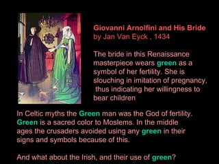 Giovanni Arnolfini and His Bride
by Jan Van Eyck , 1434
The bride in this Renaissance
masterpiece wears green as a
symbol of her fertility. She is
slouching in imitation of pregnancy,
thus indicating her willingness to
bear children
In Celtic myths the Green man was the God of fertility.
Green is a sacred color to Moslems. In the middle
ages the crusaders avoided using any green in their
signs and symbols because of this.
And what about the Irish, and their use of green?

 