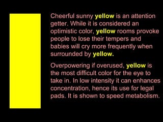 Cheerful sunny yellow is an attention
getter. While it is considered an
optimistic color, yellow rooms provoke
people to lose their tempers and
babies will cry more frequently when
surrounded by yellow.
Overpowering if overused, yellow is
the most difficult color for the eye to
take in. In low intensity it can enhances
concentration, hence its use for legal
pads. It is shown to speed metabolism.

 