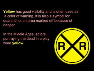 Yellow has good visibility and is often used as
a color of warning. It is also a symbol for
quarantine, an area marked off because of
danger.
In the Middle Ages, actors
portraying the dead in a play
wore yellow.

 