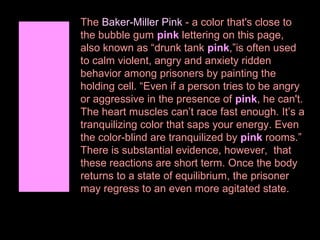 The Baker-Miller Pink - a color that's close to
the bubble gum pink lettering on this page,
also known as “drunk tank pink,”is often used
to calm violent, angry and anxiety ridden
behavior among prisoners by painting the
holding cell. “Even if a person tries to be angry
or aggressive in the presence of pink, he can't.
The heart muscles can’t race fast enough. It’s a
tranquilizing color that saps your energy. Even
the color-blind are tranquilized by pink rooms.”
There is substantial evidence, however, that
these reactions are short term. Once the body
returns to a state of equilibrium, the prisoner
may regress to an even more agitated state.

 