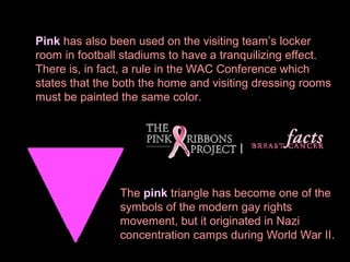 Pink has also been used on the visiting team’s locker
room in football stadiums to have a tranquilizing effect.
There is, in fact, a rule in the WAC Conference which
states that the both the home and visiting dressing rooms
must be painted the same color.

The pink triangle has become one of the
symbols of the modern gay rights
movement, but it originated in Nazi
concentration camps during World War II.

 