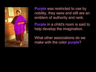 Purple was restricted to use by
nobility, they were and still are an
emblem of authority and rank.
Purple in a child's room is said to
help develop the imagination.
What other associations do we
make with the color purple?

 