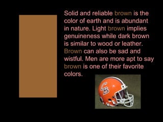 Solid and reliable brown is the
color of earth and is abundant
in nature. Light brown implies
genuineness while dark brown
is similar to wood or leather.
Brown can also be sad and
wistful. Men are more apt to say
brown is one of their favorite
colors.

 