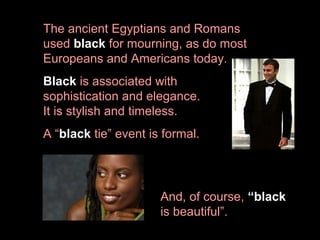 The ancient Egyptians and Romans
used black for mourning, as do most
Europeans and Americans today.
Black is associated with
sophistication and elegance.
It is stylish and timeless.
A “black tie” event is formal.

And, of course, “black
is beautiful”.

 