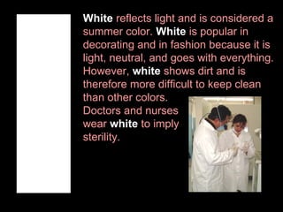 White reflects light and is considered a
summer color. White is popular in
decorating and in fashion because it is
light, neutral, and goes with everything.
However, white shows dirt and is
therefore more difficult to keep clean
than other colors.
Doctors and nurses
wear white to imply
sterility.

 