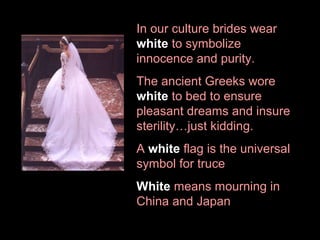 In our culture brides wear
white to symbolize
innocence and purity.
The ancient Greeks wore
white to bed to ensure
pleasant dreams and insure
sterility…just kidding.
A white flag is the universal
symbol for truce
White means mourning in
China and Japan

 