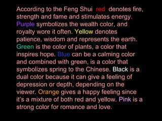 According to the Feng Shui red denotes fire,
strength and fame and stimulates energy.
Purple symbolizes the wealth color, and
royalty wore it often. Yellow denotes
patience, wisdom and represents the earth.
Green is the color of plants, a color that
inspires hope. Blue can be a calming color
and combined with green, is a color that
symbolizes spring to the Chinese. Black is a
dual color because it can give a feeling of
depression or depth, depending on the
viewer. Orange gives a happy feeling since
it’s a mixture of both red and yellow. Pink is a
strong color for romance and love.

 