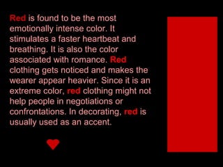Red is found to be the most
emotionally intense color. It
stimulates a faster heartbeat and
breathing. It is also the color
associated with romance. Red
clothing gets noticed and makes the
wearer appear heavier. Since it is an
extreme color, red clothing might not
help people in negotiations or
confrontations. In decorating, red is
usually used as an accent.

 