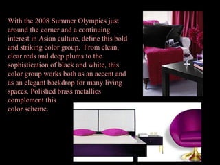 With the 2008 Summer Olympics just
around the corner and a continuing
interest in Asian culture, define this bold
and striking color group. From clean,
clear reds and deep plums to the
sophistication of black and white, this
color group works both as an accent and
as an elegant backdrop for many living
spaces. Polished brass metallics
complement this
color scheme.
 

 