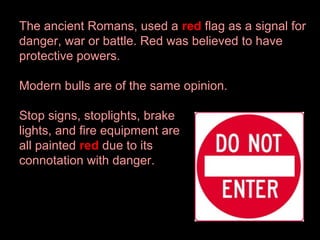 The ancient Romans, used a red flag as a signal for
danger, war or battle. Red was believed to have
protective powers.
Modern bulls are of the same opinion.
Stop signs, stoplights, brake
lights, and fire equipment are
all painted red due to its
connotation with danger.

 