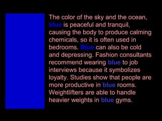 The color of the sky and the ocean,
blue is peaceful and tranquil,
causing the body to produce calming
chemicals, so it is often used in
bedrooms. Blue can also be cold
and depressing. Fashion consultants
recommend wearing blue to job
interviews because it symbolizes
loyalty. Studies show that people are
more productive in blue rooms.
Weightlifters are able to handle
heavier weights in blue gyms.

 