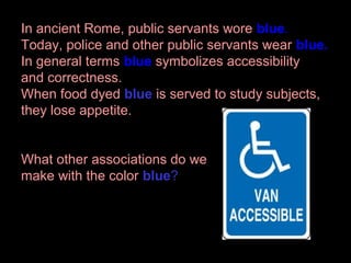 In ancient Rome, public servants wore blue.
Today, police and other public servants wear blue.
In general terms blue symbolizes accessibility
and correctness.
When food dyed blue is served to study subjects,
they lose appetite.
What other associations do we
make with the color blue?

 