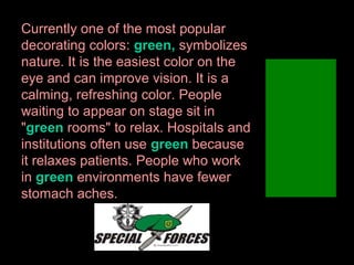 Currently one of the most popular
decorating colors: green, symbolizes
nature. It is the easiest color on the
eye and can improve vision. It is a
calming, refreshing color. People
waiting to appear on stage sit in
"green rooms" to relax. Hospitals and
institutions often use green because
it relaxes patients. People who work
in green environments have fewer
stomach aches.

 