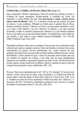 9 |Apostila   – Como Estudar a Bíblia II

COMO ERA A TERRA ANTES DA CRIAÇÃO? Gen 1: 2
Que a expressão "abismo" representa a Terra em estado de confusão e trevas, é
evidente de outras passagens. Relativamente à condição da Terra "no
princípio", o relato bíblico diz que "era sem forma e vazia; e havia trevas
sobre a face do abismo". Gên. 1:2. A profecia ensina que ela voltará, em parte
ao menos, a esta condição. Olhando ao futuro para o grande dia de Deus,
declara o profeta Jeremias: "Observei a Terra, e eis que estava assolada e vazia;
e os céus, e não tinham a sua luz. Observei os montes, e eis que estavam
tremendo; e todos os outeiros estremeciam. Observei e vi que homem nenhum
havia e que todas as aves do céu tinham fugido. Vi também que a terra fértil era
um deserto, e que todas as suas cidades estavam derribadas." Jer. 4:23-26.
(MM, O Senhor Logo Vem, 305)


Pretendem geólogos achar prova na própria Terra de que ela é muitíssimo mais
velha do que ensina o registro mosaico. Ossos de homens e animais, bem como
instrumentos de guerra, árvores petrificadas, etc., muito maiores do que
qualquer que hoje exista, ou que tenha existido durante milhares de anos, foram
descobertos, e disto conclui-se que a Terra foi povoada muito tempo antes da
era referida no registro da criação, e por uma raça de seres grandemente
superiores em tamanho a quaisquer homens que hoje vivam. Tal raciocínio tem
levado muitos crentes professos na Bíblia a adotar a opinião de que os dias da
criação foram períodos vastos, indefinidos. (PP, 112)


Fez que "das trevas resplandecesse a luz". II Cor. 4:6. Quando "a Terra era sem
forma e vazia; e havia trevas sobre a face do abismo; e o Espírito de Deus Se
movia sobre a face das águas. E disse Deus: Haja luz. E houve luz". Gên. 1:2 e
3. Também na noite das trevas espirituais a Palavra de Deus diz: "Haja luz." A
Seu povo, diz Ele: "Levanta-te, resplandece, porque já vem a tua luz, e a glória
do Senhor vai nascendo sobre ti." Isa. 60:1. (PJ, 415)
 