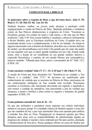 1 |Apostila   – Como Estudar a Bíblia II

                      COMO ESTUDAR A BIBLÍA II


Se quisermos saber a respeito de Deus, o que devemos fazer.. João 5: 39;
Rom 2: 17, 18; Mat 25: 46; Luc 24: 44;
Nenhum homem, mulher, ou jovem, pode alcançar a perfeição cristã
negligenciando o estudo da Palavra de Deus. Mediante profundo e cuidadoso
exame de Sua Palavra obedeceremos à exigência de Cristo: "Examinai as
Escrituras, porque vós cuidais ter nelas a vida eterna, e são elas que de Mim
testificam." João 5:39. Esse exame habilita o estudante a observar intimamente
o divino Modelo, pois as Escrituras testificam de Cristo. O padrão deve ser
examinado muitas vezes e cuidadosamente, a fim de ser imitado. Ao tornar-se
alguém relacionado com a história do Redentor, descobre em si mesmo defeitos
de caráter; sua dessemelhança com Cristo é tão grande que ele sente não poder
ser um seguidor sem que se opere grande mudança em sua vida. Estuda ainda
assim, com o desejo de ser semelhante ao seu grande modelo; absorve a
expressão fisionômica, o espírito, de seu amado Mestre; por contemplá-Lo,
torna-se mudado. "Olhando para Jesus, autor e consumador da fé." Heb. 12:2.
(CSES, 18)


Como encontra verdade? João 17: 17. : 15: 3; II Sam 7: 28; I Reis 17: 24.
A oração de Cristo por Seus discípulos foi: "Santifica-os na verdade; a Tua
Palavra é a verdade." João 17:17. Se devemos ser santificados pelo
conhecimento da verdade que se encontra na Palavra de Deus, precisamos ter
um conhecimento inteligente de Sua vontade nela revelada. Precisamos
examinar as Escrituras, não meramente devorando um capítulo e repetindo-o,
sem termos o cuidado de entendê-lo, mas procurando a jóia da verdade que
enriquece a mente e fortifica a alma contra os enganos e tentações do grande
enganador. (CSES, 19)


Como podemos entendê-la? Atos 8: 26 – 31.
Os que são inclinados a considerar como supremo seu critério individual,
acham-se em grave perigo. É o estudado esforço de Satanás separar a esses dos
que são condutos de luz, e por cujo intermédio Deus tem operado para edificar
e estender Sua obra na Terra. Negligenciar ou desprezar aqueles que Deus
designou para arcar com as responsabilidades da administração ligadas ao
progresso da verdade, é rejeitar o meio ordenado por Ele para auxílio, animação
e fortalecimento de Seu povo. Passar qualquer obreiro na causa do Senhor por
 