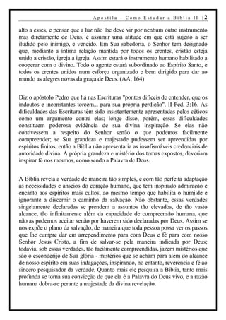 Apostila – Como Estudar a Bíblia II |2

alto a esses, e pensar que a luz não lhe deve vir por nenhum outro instrumento
mas diretamente de Deus, é assumir uma atitude em que está sujeito a ser
iludido pelo inimigo, e vencido. Em Sua sabedoria, o Senhor tem designado
que, mediante a íntima relação mantida por todos os crentes, cristão esteja
unido a cristão, igreja a igreja. Assim estará o instrumento humano habilitado a
cooperar com o divino. Todo o agente estará subordinado ao Espírito Santo, e
todos os crentes unidos num esforço organizado e bem dirigido para dar ao
mundo as alegres novas da graça de Deus. (AA, 164)


Diz o apóstolo Pedro que há nas Escrituras "pontos difíceis de entender, que os
indoutos e inconstantes torcem... para sua própria perdição". II Ped. 3:16. As
dificuldades das Escrituras têm sido insistentemente apresentadas pelos céticos
como um argumento contra elas; longe disso, porém, essas dificuldades
constituem poderosa evidência de sua divina inspiração. Se elas não
contivessem a respeito do Senhor senão o que podemos facilmente
compreender; se Sua grandeza e majestade pudessem ser apreendidas por
espíritos finitos, então a Bíblia não apresentaria as insofismáveis credenciais de
autoridade divina. A própria grandeza e mistério dos temas expostos, deveriam
inspirar fé nos mesmos, como sendo a Palavra de Deus.


A Bíblia revela a verdade de maneira tão simples, e com tão perfeita adaptação
às necessidades e anseios do coração humano, que tem inspirado admiração e
encanto aos espíritos mais cultos, ao mesmo tempo que habilita o humilde e
ignorante a discernir o caminho da salvação. Não obstante, essas verdades
singelamente declaradas se prendem a assuntos tão elevados, de tão vasto
alcance, tão infinitamente além da capacidade de compreensão humana, que
não as podemos aceitar senão por haverem sido declaradas por Deus. Assim se
nos expõe o plano da salvação, de maneira que toda pessoa possa ver os passos
que lhe cumpre dar em arrependimento para com Deus e fé para com nosso
Senhor Jesus Cristo, a fim de salvar-se pela maneira indicada por Deus;
todavia, sob essas verdades, tão facilmente compreendidas, jazem mistérios que
são o esconderijo de Sua glória - mistérios que se acham para além do alcance
de nosso espírito em suas indagações, inspirando, no entanto, reverência e fé ao
sincero pesquisador da verdade. Quanto mais ele pesquisa a Bíblia, tanto mais
profunda se torna sua convicção de que ela é a Palavra do Deus vivo, e a razão
humana dobra-se perante a majestade da divina revelação.
 