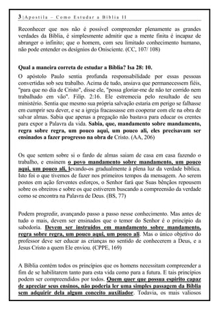 3 |Apostila   – Como Estudar a Bíblia II

Reconhecer que nos não é possível compreender plenamente as grandes
verdades da Bíblia, é simplesmente admitir que a mente finita é incapaz de
abranger o infinito; que o homem, com seu limitado conhecimento humano,
não pode entender os desígnios do Onisciente. (CC, 107/ 108)


Qual a maneira correta de estudar a Bíblia? Isa 28: 10.
O apóstolo Paulo sentia profunda responsabilidade por essas pessoas
convertidas sob seu trabalho. Acima de tudo, ansiava que permanecessem fiéis,
"para que no dia de Cristo", disse ele, "possa gloriar-me de não ter corrido nem
trabalhado em vão". Filip. 2:16. Ele estremecia pelo resultado de seu
ministério. Sentia que mesmo sua própria salvação estaria em perigo se falhasse
em cumprir seu dever, e se a igreja fracassasse em cooperar com ele na obra de
salvar almas. Sabia que apenas a pregação não bastava para educar os crentes
para expor a Palavra da vida. Sabia, que, mandamento sobre mandamento,
regra sobre regra, um pouco aqui, um pouco ali, eles precisavam ser
ensinados a fazer progresso na obra de Cristo. (AA, 206)


Os que sentem sobre si o fardo de almas saiam de casa em casa fazendo o
trabalho, e ensinem o povo mandamento sobre mandamento, um pouco
aqui, um pouco ali, levando-os gradualmente à plena luz da verdade bíblica.
Isto foi o que tivemos de fazer nos primeiros tempos da mensagem. Ao serem
postos em ação ferventes esforços, o Senhor fará que Suas bênçãos repousem
sobre os obreiros e sobre os que estiverem buscando a compreensão da verdade
como se encontra na Palavra de Deus. (BS, 77)


Podem progredir, avançando passo a passo nesse conhecimento. Mas antes de
tudo o mais, devem ser ensinados que o temor do Senhor é o princípio da
sabedoria. Devem ser instruídos em mandamento sobre mandamento,
regra sobre regra, um pouco aqui, um pouco ali. Mas o único objetivo do
professor deve ser educar as crianças no sentido de conhecerem a Deus, e a
Jesus Cristo a quem Ele enviou. (CPPE, 169)


A Bíblia contém todos os princípios que os homens necessitam compreender a
fim de se habilitarem tanto para esta vida como para a futura. E tais princípios
podem ser compreendidos por todos. Quem quer que possua espírito capaz
de apreciar seus ensinos, não poderia ler uma simples passagem da Bíblia
sem adquirir dela algum conceito auxiliador. Todavia, os mais valiosos
 