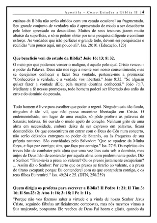 Apostila – Como Estudar a Bíblia II |4

ensinos da Bíblia não serão obtidos com um estudo ocasional ou fragmentado.
Seu grande conjunto de verdades não é apresentado de modo a ser descoberto
pelo leitor apressado ou descuidoso. Muitos de seus tesouros jazem muito
abaixo da superfície, e só se podem obter por uma pesquisa diligente e contínuo
esforço. As verdades que irão perfazer o grande todo, devem ser pesquisadas e
reunidas "um pouco aqui, um pouco ali". Isa. 28:10. (Educação, 123)


Que beneficio vem do estudo da Bíblia? João 16: 13; 8: 32.
O meio por que podemos vencer o maligno, é aquele pelo qual Cristo venceu -
o poder da Palavra. Deus não nos rege a mente sem nosso consentimento; mas
se desejamos conhecer e fazer Sua vontade, pertence-nos a promessa:
"Conhecereis a verdade, e a verdade vos libertará." João 8:32. "Se alguém
quiser fazer a vontade dEle, pela mesma doutrina conhecerá." João 7:17.
Mediante a fé nessas promessas, todo homem poderá ser libertado dos ardis do
erro e do domínio do pecado.


Todo homem é livre para escolher que poder o regerá. Ninguém caiu tão fundo,
ninguém é tão vil, que não possa encontrar libertação em Cristo. O
endemoninhado, em lugar de uma oração, só pôde proferir as palavras de
Satanás; todavia, foi ouvido o mudo apelo do coração. Nenhum grito de uma
alma em necessidade, embora deixe de ser expresso em palavras, ficará
desatendido. Os que consentirem em entrar com o Deus do Céu num concerto,
não serão deixados entregues ao poder de Satanás, ou às fraquezas de sua
própria natureza. São convidados pelo Salvador: "Que se apodere da Minha
força, e faça paz comigo; sim, que faça paz comigo." Isa. 27:5. Os espíritos das
trevas hão de combater pela alma que uma vez lhes caiu sob o domínio, mas
anjos de Deus hão de contender por aquela alma com predominante poder. Diz
o Senhor: "Tirar-se-ia a presa ao valente? Ou os presos justamente escapariam?
... Assim diz o Senhor: Por certo que os presos se tirarão ao valente, e a presa
do tirano escapará; porque Eu contenderei com os que contendem contigo, e os
teus filhos Eu remirei." Isa. 49:24 e 25. (DTN, 258/259)


Quem dirigiu os profetas para escrever a Bíblia? II Pedro 1: 21; II Tim 3:
16; II Sm.23: 2; Atos 1: 16; 3: 18; I Pe 1: 11;.
"Porque não vos fizemos saber a virtude e a vinda de nosso Senhor Jesus
Cristo, seguindo fábulas artificialmente compostas, mas nós mesmos vimos a
Sua majestade, porquanto Ele recebeu de Deus Pai honra e glória, quando da
 