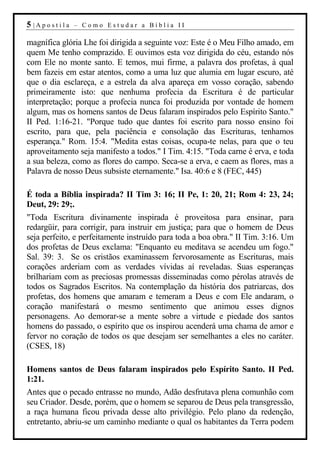 5 |Apostila   – Como Estudar a Bíblia II

magnífica glória Lhe foi dirigida a seguinte voz: Este é o Meu Filho amado, em
quem Me tenho comprazido. E ouvimos esta voz dirigida do céu, estando nós
com Ele no monte santo. E temos, mui firme, a palavra dos profetas, à qual
bem fazeis em estar atentos, como a uma luz que alumia em lugar escuro, até
que o dia esclareça, e a estrela da alva apareça em vosso coração, sabendo
primeiramente isto: que nenhuma profecia da Escritura é de particular
interpretação; porque a profecia nunca foi produzida por vontade de homem
algum, mas os homens santos de Deus falaram inspirados pelo Espírito Santo."
II Ped. 1:16-21. "Porque tudo que dantes foi escrito para nosso ensino foi
escrito, para que, pela paciência e consolação das Escrituras, tenhamos
esperança." Rom. 15:4. "Medita estas coisas, ocupa-te nelas, para que o teu
aproveitamento seja manifesto a todos." I Tim. 4:15. "Toda carne é erva, e toda
a sua beleza, como as flores do campo. Seca-se a erva, e caem as flores, mas a
Palavra de nosso Deus subsiste eternamente." Isa. 40:6 e 8 (FEC, 445)

É toda a Bíblia inspirada? II Tim 3: 16; II Pe, 1: 20, 21; Rom 4: 23, 24;
Deut, 29: 29;.
"Toda Escritura divinamente inspirada é proveitosa para ensinar, para
redargüir, para corrigir, para instruir em justiça; para que o homem de Deus
seja perfeito, e perfeitamente instruído para toda a boa obra." II Tim. 3:16. Um
dos profetas de Deus exclama: "Enquanto eu meditava se acendeu um fogo."
Sal. 39: 3. Se os cristãos examinassem fervorosamente as Escrituras, mais
corações arderiam com as verdades vívidas aí reveladas. Suas esperanças
brilhariam com as preciosas promessas disseminadas como pérolas através de
todos os Sagrados Escritos. Na contemplação da história dos patriarcas, dos
profetas, dos homens que amaram e temeram a Deus e com Ele andaram, o
coração manifestará o mesmo sentimento que animou esses dignos
personagens. Ao demorar-se a mente sobre a virtude e piedade dos santos
homens do passado, o espírito que os inspirou acenderá uma chama de amor e
fervor no coração de todos os que desejam ser semelhantes a eles no caráter.
(CSES, 18)

Homens santos de Deus falaram inspirados pelo Espírito Santo. II Ped.
1:21.
Antes que o pecado entrasse no mundo, Adão desfrutava plena comunhão com
seu Criador. Desde, porém, que o homem se separou de Deus pela transgressão,
a raça humana ficou privada desse alto privilégio. Pelo plano da redenção,
entretanto, abriu-se um caminho mediante o qual os habitantes da Terra podem
 