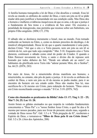 Apostila – Como Estudar a Bíblia II |8

A família humana transgrediu a lei de Deus e Lhe desafiou a vontade. Essa lei
revela ao mundo os atributos do caráter de Deus, e nem um jota ou til se pôde
mudar dela para justificar a humanidade em sua condição caída. Mas Deus deu
a homens e mulheres evidências inequívocas de que os ama, e de que a justiça é
o fundamento de Seu trono e a evidência de Seu amor. Ele executou a
penalidade da transgressão, mas permitiu que recaísse sobre um Substituto, seu
próprio Filho unigênito. (MM, CT, 278)


O sábado não se destinava meramente a Israel, mas ao mundo. Fora tornado
conhecido ao homem no Éden, e, como os demais preceitos do decálogo, é de
imutável obrigatoriedade. Dessa lei de que o quarto mandamento é uma parte,
declara Cristo: "Até que o céu e a Terra passem, nem um jota ou um til se
omitirá da lei, sem que tudo seja cumprido." Mat. 5:18. Enquanto céus e Terra
durarem, continuará o sábado como sinal do poder do Criador. E quando o
Éden florescer novamente na Terra, o santo e divino dia de repouso será
honrado por todos debaixo do Sol. "Desde um sábado até ao outro", os
habitantes da glorificada nova Terra irão "adorar perante Mim, diz o Senhor".
Isa. 66:23. (DTN, 283)


Por meio de Jesus, foi a misericórdia divina manifesta aos homens; a
misericórdia, no entanto, não pôs de parte a justiça. A lei revela os atributos do
caráter de Deus, e nem um jota ou til da mesma se podia mudar, para ir ao
encontro do homem em seu estado caído. Deus não mudou Sua lei, mas
sacrificou-Se a Si mesmo em Cristo, para redenção do homem. "Deus estava
em Cristo reconciliando consigo o mundo." II Cor. 5:19. (DTN, 762)


Como são chamados os praticantes da Bíblia? João 13: 17; Tiag 1: 22 – 25;
Mat 7: 24, 25; Luc 11: 28.
Assim foram os gálatas ensinados no que respeita às verdades fundamentais
concernentes a "Deus Pai" e a "nosso Senhor Jesus Cristo, o qual Se deu a Si
mesmo por nossos pecados, para nos livrar do presente século mau, segundo a
vontade de Deus nosso Pai". Gál. 1:3 e 4. "Pela pregação da fé", receberam o
Espírito de Deus, e tornaram-se "filhos de Deus pela fé em Cristo Jesus."
Gál. 3:2 e 26. (Atos dos Apóstolos, 208)
 