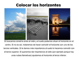 Si buscamos simetría entre el cielo y el suelo podemos situar el horizonte en el
centro. Si no es así, trataremos de hacer coincidir el horizonte con uno de los
tercios verticales. Si le damos más importancia al suelo lo hacemos coincidir con
el tercio superior. Si queremos dar importancia al cielo (por ejemplo porque hay
unas nubes llamativas) ajustamos el horizonte al tercio inferior.
 