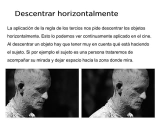 La aplicación de la regla de los tercios nos pide descentrar los objetos
horizontalmente. Esto lo podemos ver continuamente aplicado en el cine.
Al descentrar un objeto hay que tener muy en cuenta qué está haciendo
el sujeto. Si por ejemplo el sujeto es una persona trataremos de
acompañar su mirada y dejar espacio hacia la zona donde mira.
 
