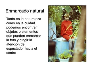Tanto en la naturaleza
como en la cuidad
podemos encontrar
objetos o elementos
que pueden enmarcar
la foto y dirigir la
atención del
espectador hacia el
centro de interés
Enmarcado natural
 