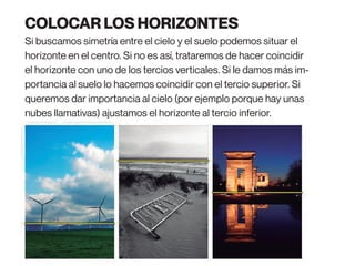 COLOCAR LOS HORIZONTES
Si buscamos simetría entre el cielo y el suelo podemos situar el
horizonte en el centro. Si no es así, trataremos de hacer coincidir
el horizonte con uno de los tercios verticales. Si le damos más im-
portancia al suelo lo hacemos coincidir con el tercio superior. Si
queremos dar importancia al cielo (por ejemplo porque hay unas
nubes llamativas) ajustamos el horizonte al tercio inferior.
 