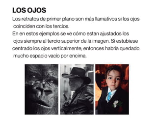 Los retratos de primer plano son más llamativos si los ojos
coinciden con los tercios.
En en estos ejemplos se ve cómo estan ajustados los
ojos siempre al tercio superior de la imagen. Si estubiese
centrado los ojos verticalmente, entonces habría quedado
mucho espacio vacío por encima.
LOS OJOS
 