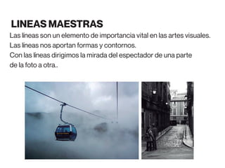 Las líneas son un elemento de importancia vital en las artes visuales.
Las líneas nos aportan formas y contornos.
Con las líneas dirigimos la mirada del espectador de una parte
de la foto a otra..
LINEAS MAESTRAS
 