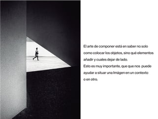 El arte de componer está en saber no solo
como colocar los objetos, sino qué elementos
añadir y cuales dejar de lado.
Esto es muy importante, que que nos puede
ayudar a situar una Imágen en un contexto
o en otro.
 