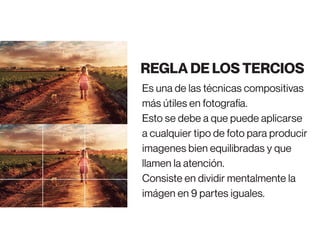 Es una de las técnicas compositivas
más útiles en fotografía.
Esto se debe a que puede aplicarse
a cualquier tipo de foto para producir
imagenes bien equilibradas y que
llamen la atención.
Consiste en dividir mentalmente la
imágen en 9 partes iguales.
REGLA DE LOS TERCIOS
 