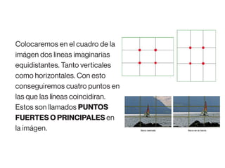 Colocaremos en el cuadro de la
imágen dos lineas imaginarias
equidistantes. Tanto verticales
como horizontales. Con esto
conseguiremos cuatro puntos en
las que las líneas coincidiran.
Estos son llamados PUNTOS
FUERTES O PRINCIPALES en
la imágen.
 