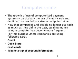 1
Computer crime
• The growth of use of computerised payment
systems – particularly the use of credit cards and
debit cards – has led to a rise in computer crime.
• Now that companies and people no longer use cash
as much as they did in the past, stealing money
using a computer has become more frequent.
• For this purpose ,there companies are using
following cards
• Credit
• Debit Store
• cash cards
• Magnet strip of account information.
 