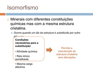 Isomorfismo
   Minerais com diferentes constituições
    químicas mas com a mesma estrutura
    cristalina.
       Ocorre quando um ião da estrutura é substituído por outro
        diferente.
         Condições
         necessárias para a
         substituição:
                                                Permite a
         • Afinidade química                 manutenção da
                                            estrutura cristalina
         • Raio iónico                       sem alterações
         semelhante
         • Mesma carga
         eléctrica
 