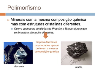 Polimorfismo
   Minerais com a mesma composição química
    mas com estruturas cristalinas diferentes.
       Ocorre quando as condições de Pressão e Temperatura a que
        se formaram são muito diferentes.


                         Implica diferentes
                        propriedades apesar
                         de terem a mesma
                        composição química




        diamante                                        grafite
 