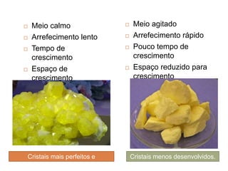    Meio calmo                  Meio agitado
   Arrefecimento lento         Arrefecimento rápido
   Tempo de                    Pouco tempo de
    crescimento                  crescimento
   Espaço de                   Espaço reduzido para
    crescimento                  crescimento




Cristais mais perfeitos e       Cristais menos desenvolvidos.
     desenvolvidos.
 