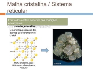 Malha cristalina / Sistema
reticular
Forma dos cristais depende das condições
envolventes.
Mas a malha cristalina é constante.
 Organização espacial dos
 átomos que constituem o
 cristal.




      Malha cristalina, rede         Cristais
   tridimensional ou sistema
            reticular
 