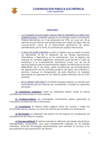 CONTRATACIÓN PÚBLICA ELECTRÓNICA
Carlos Capella Sales
1
ORÍGENES
LA COMISIÓN DE NACIONES UNIDAS PARA EL DESARROLLO MERCANTIL
INTERNACIONAL (CNUDMI) aprobó la Ley Modelo sobre Contratación
Pública Electrónica en 9 de diciembre de 1994, en cuyo art. 30 se
permite que las ofertas sean presentadas por medio de algún tipo de
comunicación como es el intercambio electrónico de datos,
admitiéndose, por lo tanto, la contratación pública electrónica.
A NIVEL DE UNIÓN EUROPEA es este un objetivo que se repite en todas
sus decisiones, el de la utilización de los medios electrónicos,
informáticos y telemáticos en la contratación. Con el objetivo de
impulsar los cambios legislativos necesarios para llevarlo a cabo se
reconocía a la e-contratación (acrónimo) como uno de los 20
servicios básicos para la Administración digital, fructificando en el año
2004/18/CE, de 11 de marzo, sobre coordinación de procedimientos
de adjudicación de los contratos públicos de obras, de suministros y
servicios. Aunque la transposición de esta Directiva ha tardado
demasiado en aplicarse en los distintos países miembros de la Unión
Europea.
EN EL MISMO AÑO 2004 la Comisión Europea elabora un estudio que
recomienda que los sistemas de contratación cumplan los siguientes
principios:
a) Tratamiento equitativo: Todos los ofertantes deben recibir la misma
cantidad de información al mismo tiempo.
b) Confidencialidad: Las autoridades contratantes deben garantizar la
naturaleza confidencial de la información.
c) Trazabilidad: El sistema debe registrar todos los sucesos y todas las
actividades de los usuarios, así como los intentos de acceder a la información.
d) Efectividad: La utilización del sistema ha de mejorar las condiciones de
competencia de todos los usuarios.
e) Interoperabilidad: El sistema requiere la utilización de medios electrónicos
interoperables, compatibles, que sean ampliamente utilizados en los Estados
miembros, evitando tecnologías discriminatorias que restrinjan el acceso a los
procedimientos de presentación de ofertas.
 