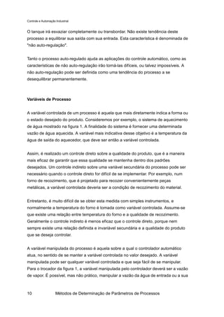 Controle e Automação Industrial


O tanque irá esvaziar completamente ou transbordar. Não existe tendência deste
processo a equilibrar sua saída com sua entrada. Esta característica é denominada de
"não auto-regulação".


Tanto o processo auto-regulado ajuda as aplicações do controle automático, como as
características de não auto-regulação irão torná-las difíceis, ou talvez impossíveis. A
não auto-regulação pode ser definida como uma tendência do processo a se
desequilibrar permanentemente.



Variáveis de Processo


A variável controlada de um processo é aquela que mais diretamente indica a forma ou
o estado desejado do produto. Consideremos por exemplo, o sistema de aquecimento
de água mostrado na figura 1. A finalidade do sistema é fornecer uma determinada
vazão de água aquecida. A variável mais indicativa desse objetivo é a temperatura da
água de saída do aquecedor, que deve ser então a variável controlada.


Assim, é realizado um controle direto sobre a qualidade do produto, que é a maneira
mais eficaz de garantir que essa qualidade se mantenha dentro dos padrões
desejados. Um controle indireto sobre uma variável secundária do processo pode ser
necessário quando o controle direto for difícil de se implementar. Por exemplo, num
forno de recozimento, que é projetado para recozer convenientemente peças
metálicas, a variável controlada deveria ser a condição de recozimento do material.


Entretanto, é muito difícil de se obter esta medida com simples instrumentos, e
normalmente a temperatura do forno é tomada como variável controlada. Assume-se
que existe uma relação entre temperatura do forno e a qualidade de recozimento.
Geralmente o controle indireto é menos eficaz que o controle direto, porque nem
sempre existe uma relação definida e invariável secundária e a qualidade do produto
que se deseja controlar.


A variável manipulada do processo é aquela sobre a qual o controlador automático
atua, no sentido de se manter a variável controlada no valor desejado. A variável
manipulada pode ser qualquer variável controlada e que seja fácil de se manipular.
Para o trocador da figura 1, a variável manipulada pelo controlador deverá ser a vazão
de vapor. É possível, mas não prático, manipular a vazão da água de entrada ou a sua



10                   Métodos de Determinação de Parâmetros de Processos
 