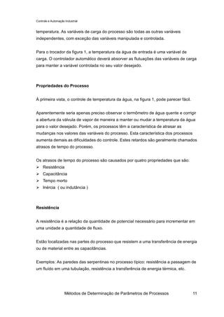 Controle e Automação Industrial


temperatura. As variáveis de carga do processo são todas as outras variáveis
independentes, com exceção das variáveis manipulada e controlada.


Para o trocador da figura 1, a temperatura da água de entrada é uma variável de
carga. O controlador automático deverá absorver as flutuações das variáveis de carga
para manter a variável controlada no seu valor desejado.



Propriedades do Processo


À primeira vista, o controle de temperatura da água, na figura 1, pode parecer fácil.


Aparentemente seria apenas preciso observar o termômetro de água quente e corrigir
a abertura da válvula de vapor de maneira a manter ou mudar a temperatura da água
para o valor desejado. Porém, os processos têm a característica de atrasar as
mudanças nos valores das variáveis do processo. Esta característica dos processos
aumenta demais as dificuldades do controle. Estes retardos são geralmente chamados
atrasos de tempo do processo.


Os atrasos de tempo do processo são causados por quatro propriedades que são:
     Resistência
     Capacitância
     Tempo morto
     Inércia ( ou indutância )



Resistência


A resistência é a relação da quantidade de potencial necessário para incrementar em
uma unidade a quantidade de fluxo.


Estão localizadas nas partes do processo que resistem a uma transferência de energia
ou de material entre as capacitâncias.


Exemplos: As paredes das serpentinas no processo típico: resistência a passagem de
um fluído em uma tubulação, resistência a transferência de energia térmica, etc.




                     Métodos de Determinação de Parâmetros de Processos                 11
 
