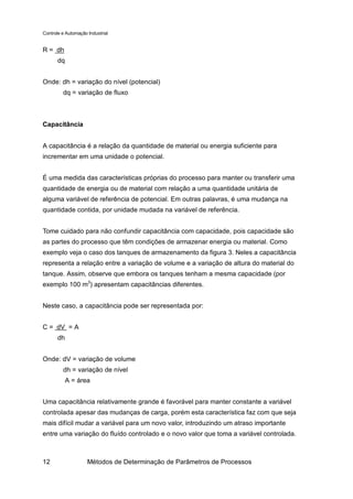 Controle e Automação Industrial


R = dh
       dq


Onde: dh = variação do nível (potencial)
         dq = variação de fluxo



Capacitância


A capacitância é a relação da quantidade de material ou energia suficiente para
incrementar em uma unidade o potencial.


É uma medida das características próprias do processo para manter ou transferir uma
quantidade de energia ou de material com relação a uma quantidade unitária de
alguma variável de referência de potencial. Em outras palavras, é uma mudança na
quantidade contida, por unidade mudada na variável de referência.


Tome cuidado para não confundir capacitância com capacidade, pois capacidade são
as partes do processo que têm condições de armazenar energia ou material. Como
exemplo veja o caso dos tanques de armazenamento da figura 3. Neles a capacitância
representa a relação entre a variação de volume e a variação de altura do material do
tanque. Assim, observe que embora os tanques tenham a mesma capacidade (por
exemplo 100 m3) apresentam capacitâncias diferentes.


Neste caso, a capacitância pode ser representada por:


C = dV = A
       dh


Onde: dV = variação de volume
         dh = variação de nível
            A = área


Uma capacitância relativamente grande é favorável para manter constante a variável
controlada apesar das mudanças de carga, porém esta característica faz com que seja
mais difícil mudar a variável para um novo valor, introduzindo um atraso importante
entre uma variação do fluído controlado e o novo valor que toma a variável controlada.



12                   Métodos de Determinação de Parâmetros de Processos
 