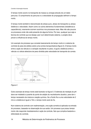 Controle e Automação Industrial


O tempo morto ocorre no transporte de massa ou energia através de um dado
percurso. O comprimento do percurso e a velocidade de propagação definem o tempo
morto.


O tempo morto também é denominado de atraso puro, atraso de transporte ou atraso
distância x velocidade. Assim como os outros elementos fundamentais (resistência e
capacitância), raramente ocorrem sozinhos nos processos reais. Mas não são poucos
os processos onde não está presente de alguma forma. Por isso, qualquer que seja a
técnica de controle que se deseja usar num determinado sistema, o projeto deve
prever a influência do tempo morto.


Um exemplo de processo que consiste basicamente de tempo morto é o sistema de
controle de peso de sólidos sobre uma correia transportadora (figura 4). O tempo morto
entre a ação da válvula e a variação resultante no peso, é igual a distância entre a
válvula e a célula detectora de peso dividida pela velocidade de transporte da correia.




       VÁLVULA




                                          PESO


                       SAÍDA                     set point
                                  controlado
                                       r



Figura 4


Outro exemplo de tempo morto está ilustrado na figura 5. O eletrodo de medição do pH
deve ser instalado a jusante do ponto de adição do neutralizante cáustico, para dar o
tempo necessário de mistura e reação química. Se o fluído flui a uma velocidade de 2
m/s e a distância é igual a 10m, o tempo morto será de 5s.


Num sistema de controle com realimentação, uma ação corretiva á aplicada na entrada
do processo, baseada na observação de sua saída. Um processo que possui tempo
morto não responde imediatamente à ação de controle, fato que complica bastante a
efetividade do controle.


14                   Métodos de Determinação de Parâmetros de Processos
 