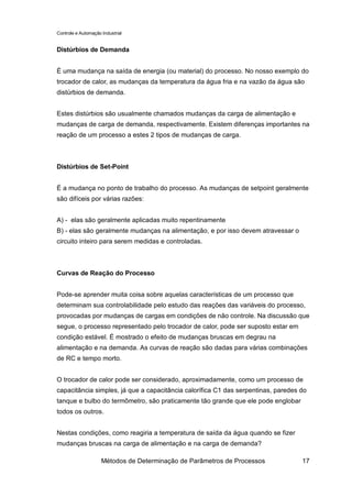Controle e Automação Industrial


Distúrbios de Demanda


É uma mudança na saída de energia (ou material) do processo. No nosso exemplo do
trocador de calor, as mudanças da temperatura da água fria e na vazão da água são
distúrbios de demanda.


Estes distúrbios são usualmente chamados mudanças da carga de alimentação e
mudanças de carga de demanda, respectivamente. Existem diferenças importantes na
reação de um processo a estes 2 tipos de mudanças de carga.



Distúrbios de Set-Point


É a mudança no ponto de trabalho do processo. As mudanças de setpoint geralmente
são difíceis por várias razões:


A) - elas são geralmente aplicadas muito repentinamente
B) - elas são geralmente mudanças na alimentação, e por isso devem atravessar o
circuito inteiro para serem medidas e controladas.



Curvas de Reação do Processo


Pode-se aprender muita coisa sobre aquelas características de um processo que
determinam sua controlabilidade pelo estudo das reações das variáveis do processo,
provocadas por mudanças de cargas em condições de não controle. Na discussão que
segue, o processo representado pelo trocador de calor, pode ser suposto estar em
condição estável. É mostrado o efeito de mudanças bruscas em degrau na
alimentação e na demanda. As curvas de reação são dadas para várias combinações
de RC e tempo morto.


O trocador de calor pode ser considerado, aproximadamente, como um processo de
capacitância simples, já que a capacitância calorífica C1 das serpentinas, paredes do
tanque e bulbo do termômetro, são praticamente tão grande que ele pode englobar
todos os outros.


Nestas condições, como reagiria a temperatura de saída da água quando se fizer
mudanças bruscas na carga de alimentação e na carga de demanda?

                     Métodos de Determinação de Parâmetros de Processos            17
 