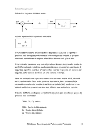 Controle e Automação Industrial


Utilizando o diagrama de blocos temos:



 SP                   ε                        MV
                                                                1
                                  Gc                    Gp = =
                                                            2s + 1         PV
                 PV



O bloco representando o processo demonstra:


             1
     Gp = =
         2s + 1


O numerador representa o Ganho Estático do processo (Gs), isto é, o ganho do
processo para alterações permanentes e sem oscilações de setpoint, já que para
alterações permanentes de setpoint a freqüência assume valor igual a zero.


O denominador representa uma variável complexa. No caso demonstrado, o valor do
par RC formado pela resistência e pela capacitância do processo tem valor igual a 2
segundos, e por fim, a variável “s” representa o valor da freqüência, em radianos por
segundo, se for aplicada à entrada um sinal variante no tempo.


Deve ser observado que o processo se encontra em malha aberta, isto é, não está
sendo realimentado. Desta forma, para que ocorra variação no processo (PV) é
necessário uma alteração no valor da variável manipulada (MV), sendo que o novo
valor da variável do processo não será aqui utilizado para restabelecer controle.


O Ganho de Malha Aberta pode ser facilmente calculado pelo produto dos ganhos do
processo e do controlador:


            GMA = Gc x Gp sendo:


            GMA = Ganho de Malha Aberta
            Gc = Ganho do controlador
            Gp = Ganho do processo




                     Métodos de Determinação de Parâmetros de Processos             19
 