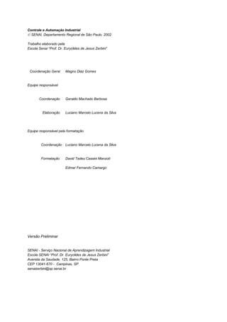 Controle e Automação Industrial
 SENAI, Departamento Regional de São Paulo, 2002

Trabalho elaborado pela
Escola Senai “Prof. Dr. Euryclides de Jesus Zerbini”




 Coordenação Geral      Magno Diaz Gomes


Equipe responsável


       Coordenação      Geraldo Machado Barbosa


         Elaboração     Luciano Marcelo Lucena da Silva




Equipe responsável pela formatação


        Coordenação     Luciano Marcelo Lucena da Silva


        Formatação      David Tadeu Cassini Manzoti

                        Edmar Fernando Camargo




Versão Preliminar


SENAI - Serviço Nacional de Aprendizagem Industrial
Escola SENAI “Prof. Dr. Euryclides de Jesus Zerbini”
Avenida da Saudade, 125, Bairro Ponte Preta
CEP 13041-670 - Campinas, SP
senaizerbini@sp.senai.br
 