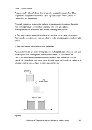 Controle e Automação Industrial


A resistência R1 à transferência de energia entre a capacitância calorífica C1 da
serpentina e a capacitância calorífica C2 da água causa este retardo, atraso de
capacitância, na temperatura.


A figura 8 mostra que se aumentar o atraso de capacitância no processo é preciso
mais tempo para que a temperatura atinja seu valor final. Os processos
multicapacitivos são de controle mais difíceis pelas seguintes razões:


a) Eles não começam a reagir imediatamente quando a mudança de carga ocorre.
Assim sendo, haverá desvios e as correções só serão aplicadas após um determinado
tempo.


b) As correções não são imediatamente efetivadas.


A principal distinção que existe entre processos multicapacitivos é a maneira pela qual
estas capacidades estão ligadas. Se estiverem isoladas, as capacidades se
comportam exatamente como se estivessem sozinhas. Mas se forem acopladas,
haverá imã interação de uma com a outra, de modo que a contribuição de cada uma é
alterada pela interação. A figura compara as duas formas.




                                             NÃO
                                          INTERATIVO




                                  INTERATIVO




Figura 9

                     Métodos de Determinação de Parâmetros de Processos             21
 